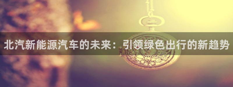 新宝gg娱乐官网：北汽新能源汽车的未来：